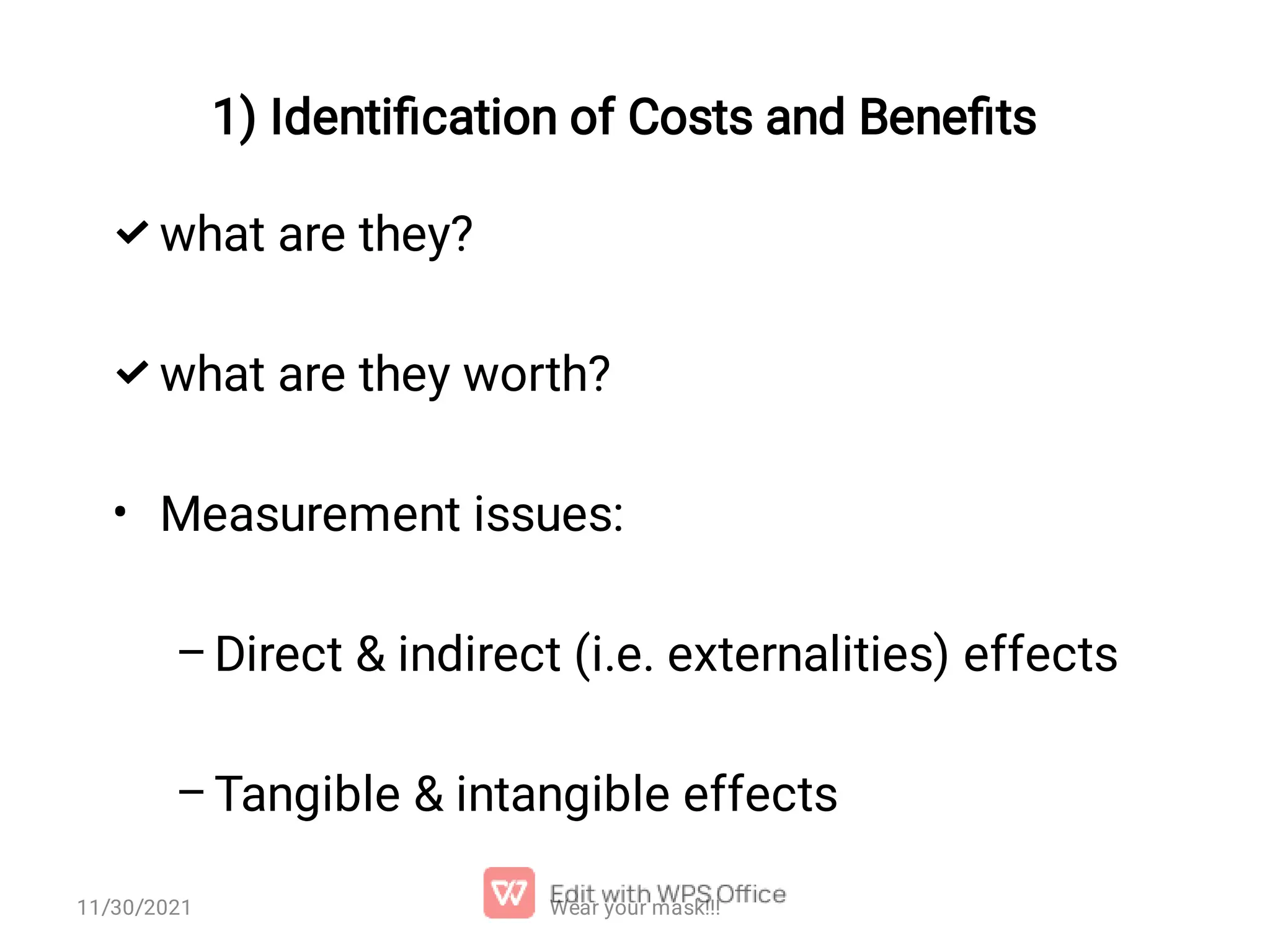   • – – what are they? what are they worth? Measurement issues: Direct & indirect (i.e. externalities) effects Tangible & intangible effects 1) Identiﬁcation of Costs and Beneﬁts Wear your mask!!! 11/30/2021 