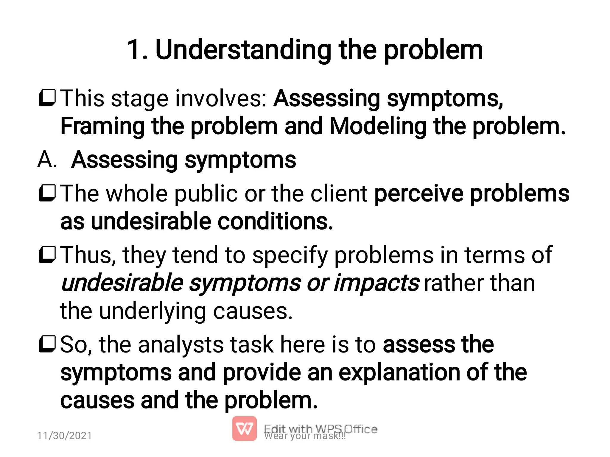 1. Understanding the problem  A.    This stage involves: Assessing symptoms, Framing the problem and Modeling the problem. Assessing symptoms The whole public or the client perceive problems as undesirable conditions. Thus, they tend to specify problems in terms of undesirable symptoms or impacts rather than the underlying causes. So, the analysts task here is to assess the symptoms and provide an explanation of the causes and the problem. Wear your mask!!! 11/30/2021 