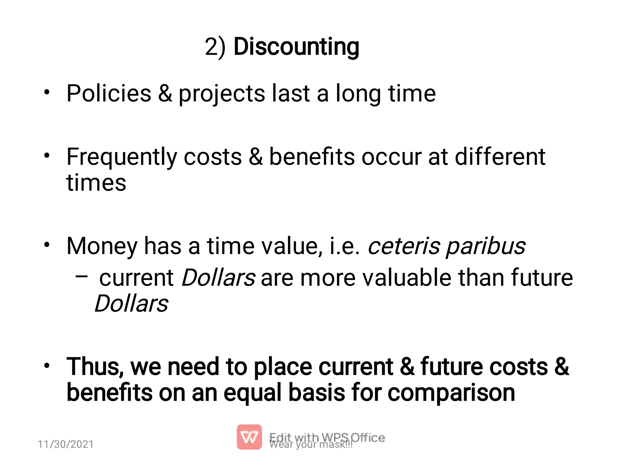 2) Discounting • • • – • Policies & projects last a long time Frequently costs & beneﬁts occur at different times Money has a time value, i.e. ceteris paribus current Dollars are more valuable than future Dollars Thus, we need to place current & future costs & beneﬁts on an equal basis for comparison Wear your mask!!! 11/30/2021 