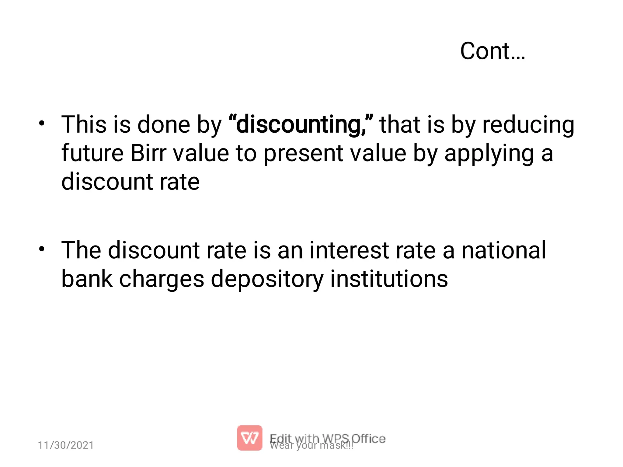 Cont… • • This is done by “discounting,” that is by reducing future Birr value to present value by applying a discount rate The discount rate is an interest rate a national bank charges depository institutions Wear your mask!!! 11/30/2021 