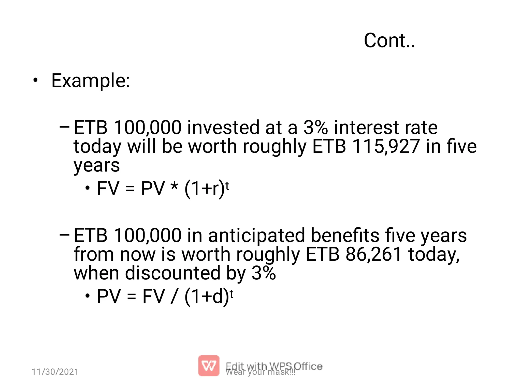 Cont.. • – • – • Example: ETB 100,000 invested at a 3% interest rate today will be worth roughly ETB 115,927 in ﬁve years FV = PV * (1+r)t ETB 100,000 in anticipated beneﬁts ﬁve years from now is worth roughly ETB 86,261 today, when discounted by 3% PV = FV / (1+d)t Wear your mask!!! 11/30/2021 