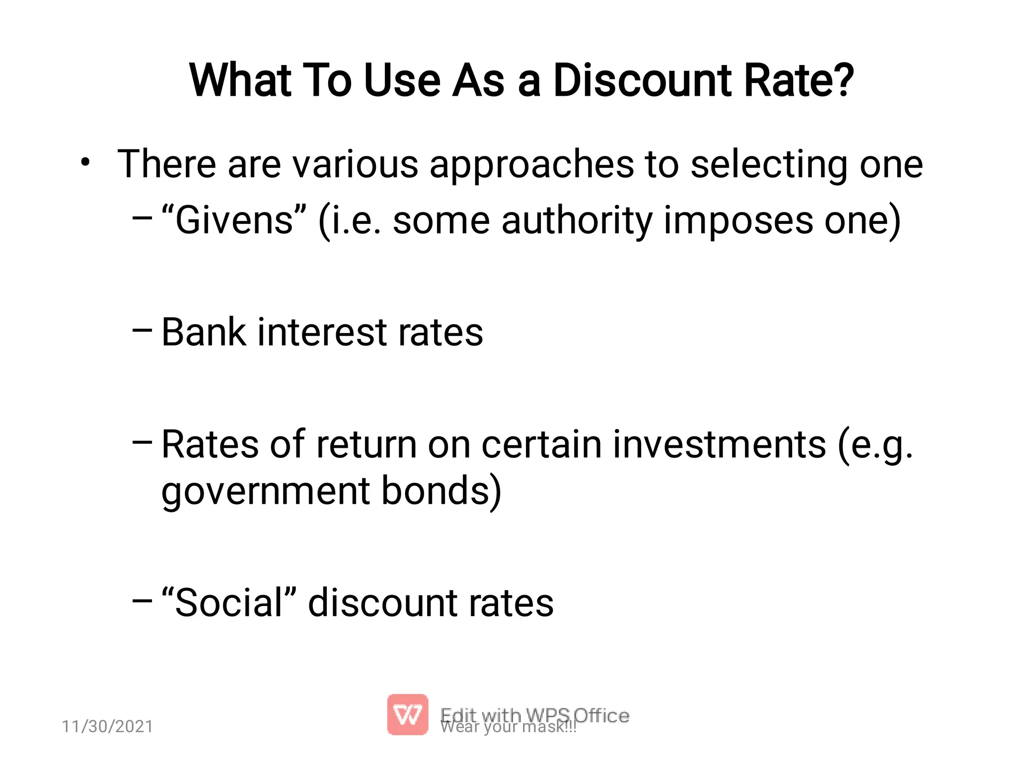 What To Use As a Discount Rate? • – – – – There are various approaches to selecting one “Givens” (i.e. some authority imposes one) Bank interest rates Rates of return on certain investments (e.g. government bonds) “Social” discount rates Wear your mask!!! 11/30/2021 