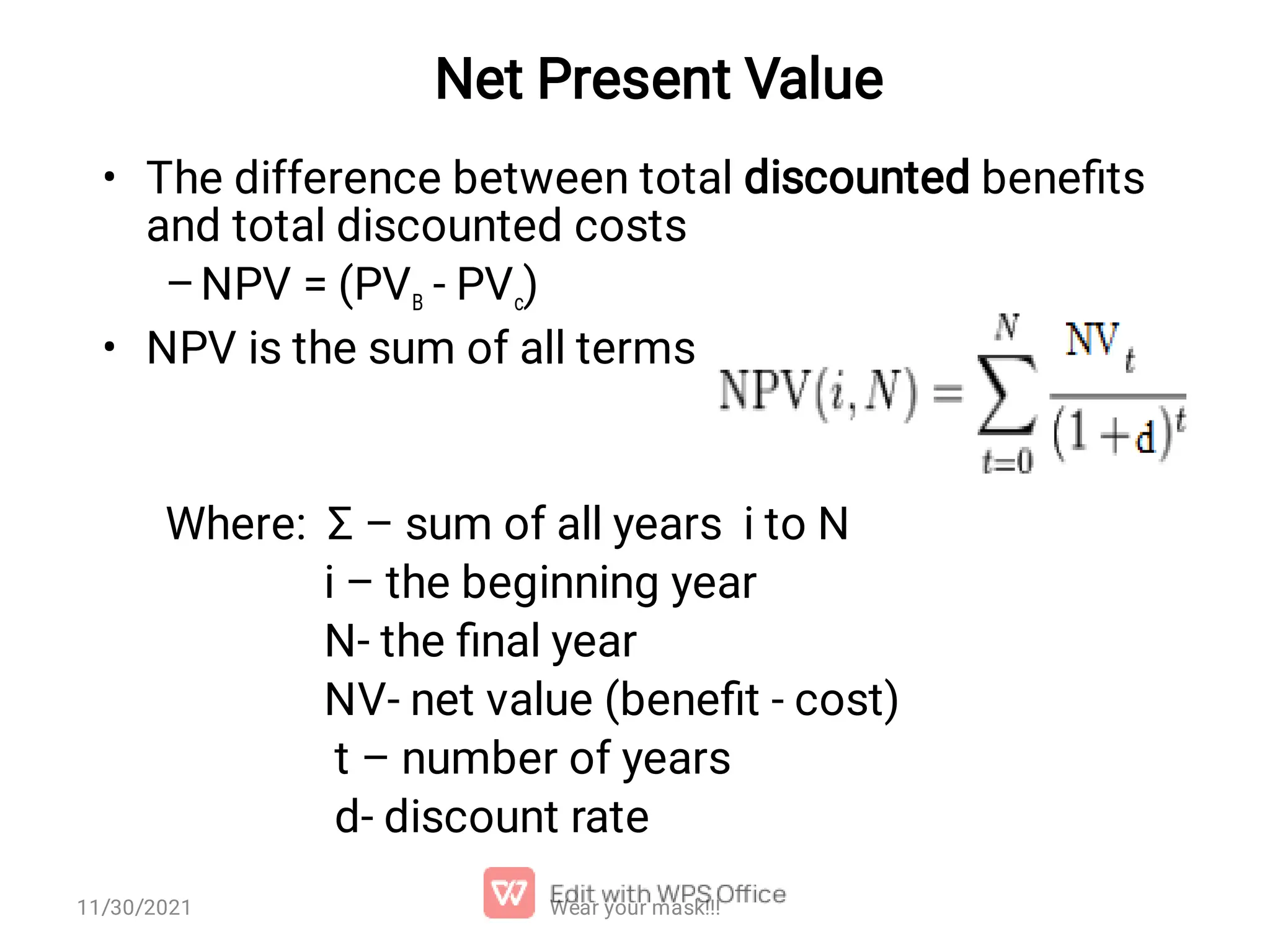 Net Present Value • – • The difference between total discounted beneﬁts and total discounted costs NPV = (PVB ‑ PVc) NPV is the sum of all terms Where: Σ – sum of all years i to N i – the beginning year N- the ﬁnal year NV- net value (beneﬁt - cost) t – number of years d- discount rate Wear your mask!!! 11/30/2021 