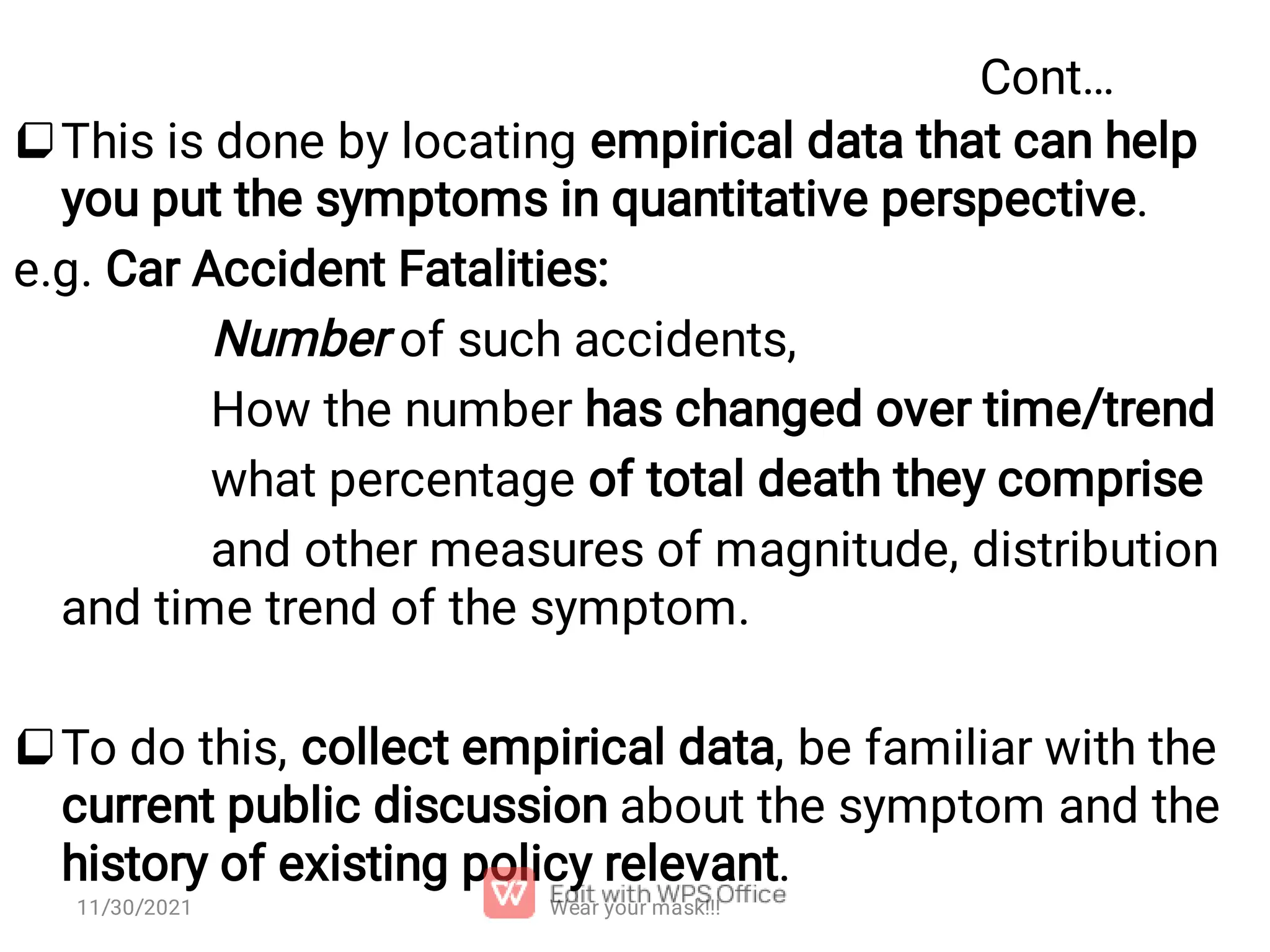 Cont…   This is done by locating empirical data that can help you put the symptoms in quantitative perspective. e.g. Car Accident Fatalities: Number of such accidents, How the number has changed over time/trend what percentage of total death they comprise and other measures of magnitude, distribution and time trend of the symptom. To do this, collect empirical data, be familiar with the current public discussion about the symptom and the history of existing policy relevant. Wear your mask!!! 11/30/2021 
