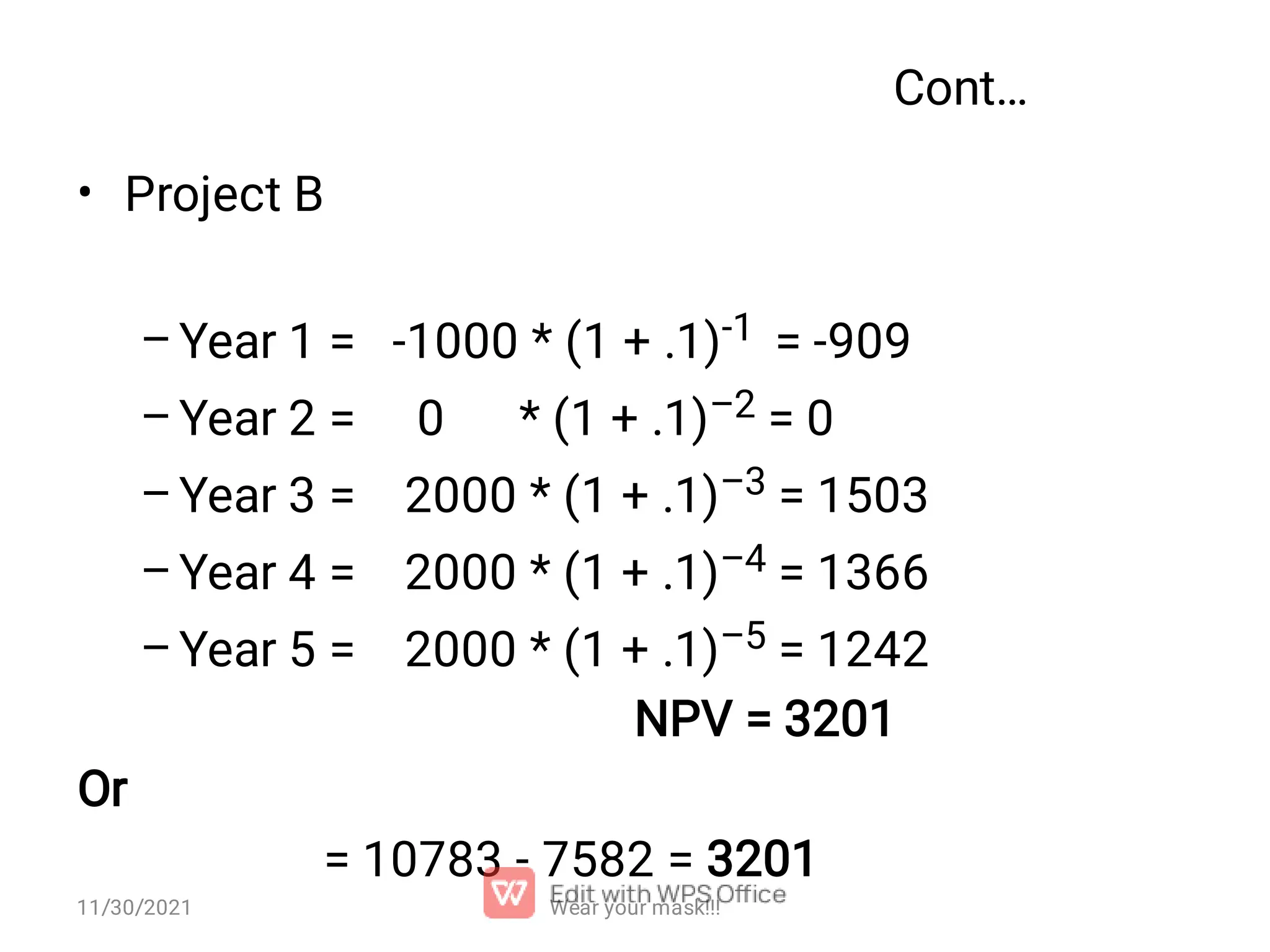 Cont… • – – – – – Project B Year 1 = -1000 * (1 + .1)-1 = -909 Year 2 = 0 * (1 + .1)–2 = 0 Year 3 = 2000 * (1 + .1)–3 = 1503 Year 4 = 2000 * (1 + .1)–4 = 1366 Year 5 = 2000 * (1 + .1)–5 = 1242 NPV = 3201 Or = 10783 - 7582 = 3201 Wear your mask!!! 11/30/2021 