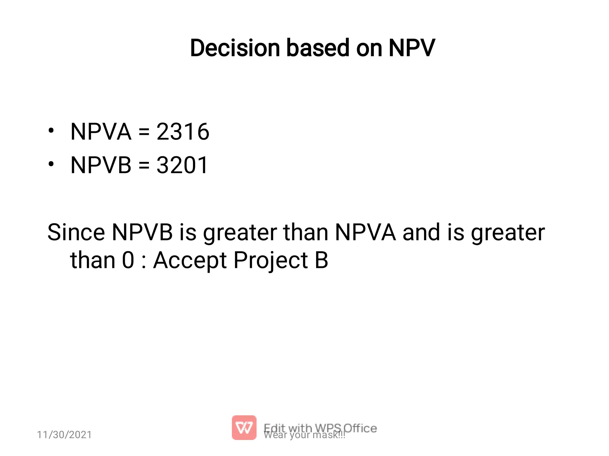 Decision based on NPV • • NPVA = 2316 NPVB = 3201 Since NPVB is greater than NPVA and is greater than 0 : Accept Project B Wear your mask!!! 11/30/2021 