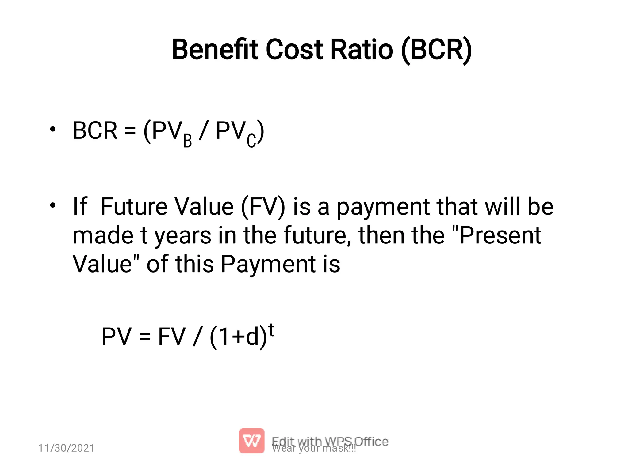 Beneﬁt Cost Ratio (BCR) • • BCR = (PVB / PVC) If Future Value (FV) is a payment that will be made t years in the future, then the "Present Value" of this Payment is PV = FV / (1+d)t Wear your mask!!! 11/30/2021 