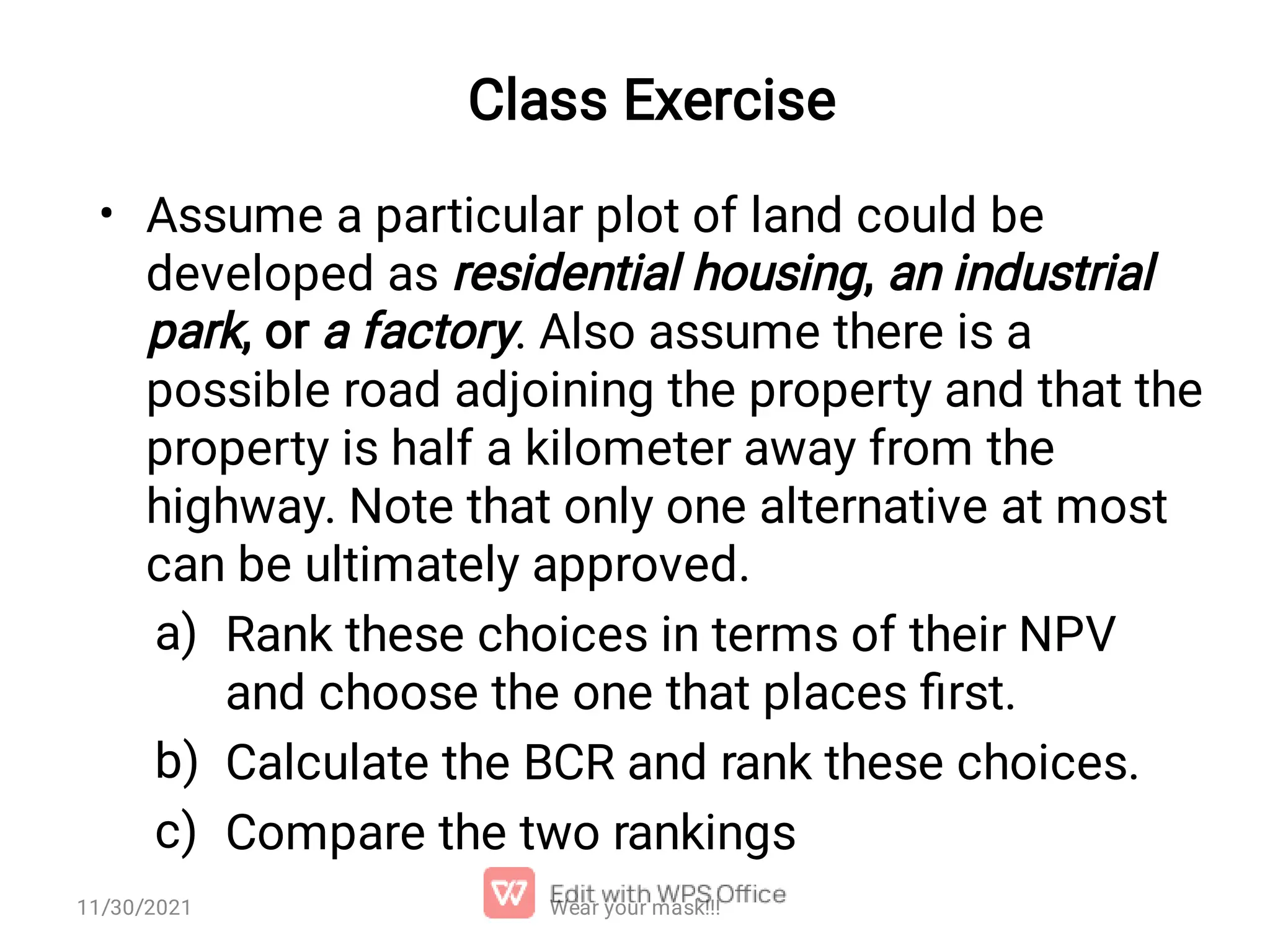 Class Exercise • a) b) c) Assume a particular plot of land could be developed as residential housing, an industrial park, or a factory. Also assume there is a possible road adjoining the property and that the property is half a kilometer away from the highway. Note that only one alternative at most can be ultimately approved. Rank these choices in terms of their NPV and choose the one that places ﬁrst. Calculate the BCR and rank these choices. Compare the two rankings Wear your mask!!! 11/30/2021 