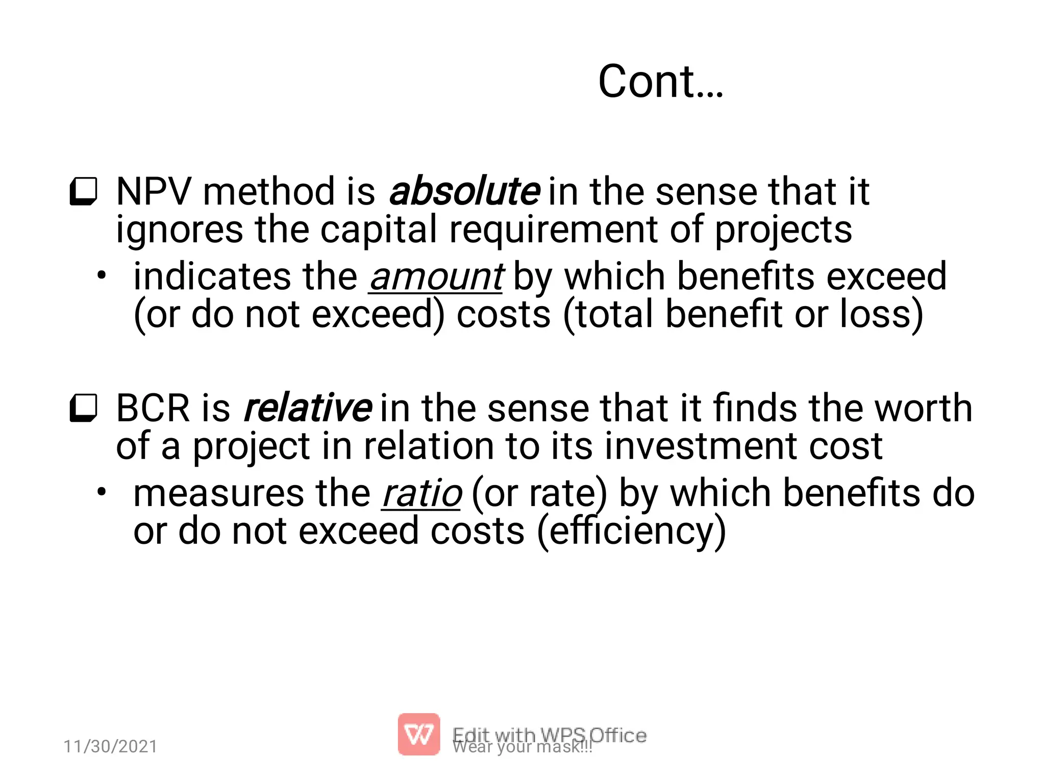 Cont…  •  • NPV method is absolute in the sense that it ignores the capital requirement of projects indicates the amount by which beneﬁts exceed (or do not exceed) costs (total beneﬁt or loss) BCR is relative in the sense that it ﬁnds the worth of a project in relation to its investment cost measures the ratio (or rate) by which beneﬁts do or do not exceed costs (eﬃciency) Wear your mask!!! 11/30/2021 