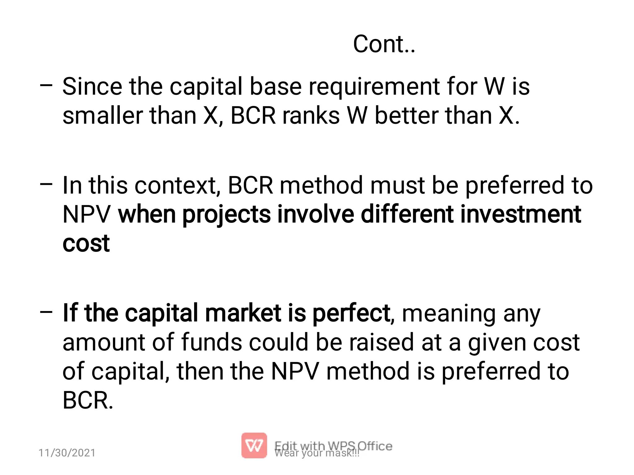 Cont.. – – – Since the capital base requirement for W is smaller than X, BCR ranks W better than X. In this context, BCR method must be preferred to NPV when projects involve different investment cost If the capital market is perfect, meaning any amount of funds could be raised at a given cost of capital, then the NPV method is preferred to BCR. Wear your mask!!! 11/30/2021 