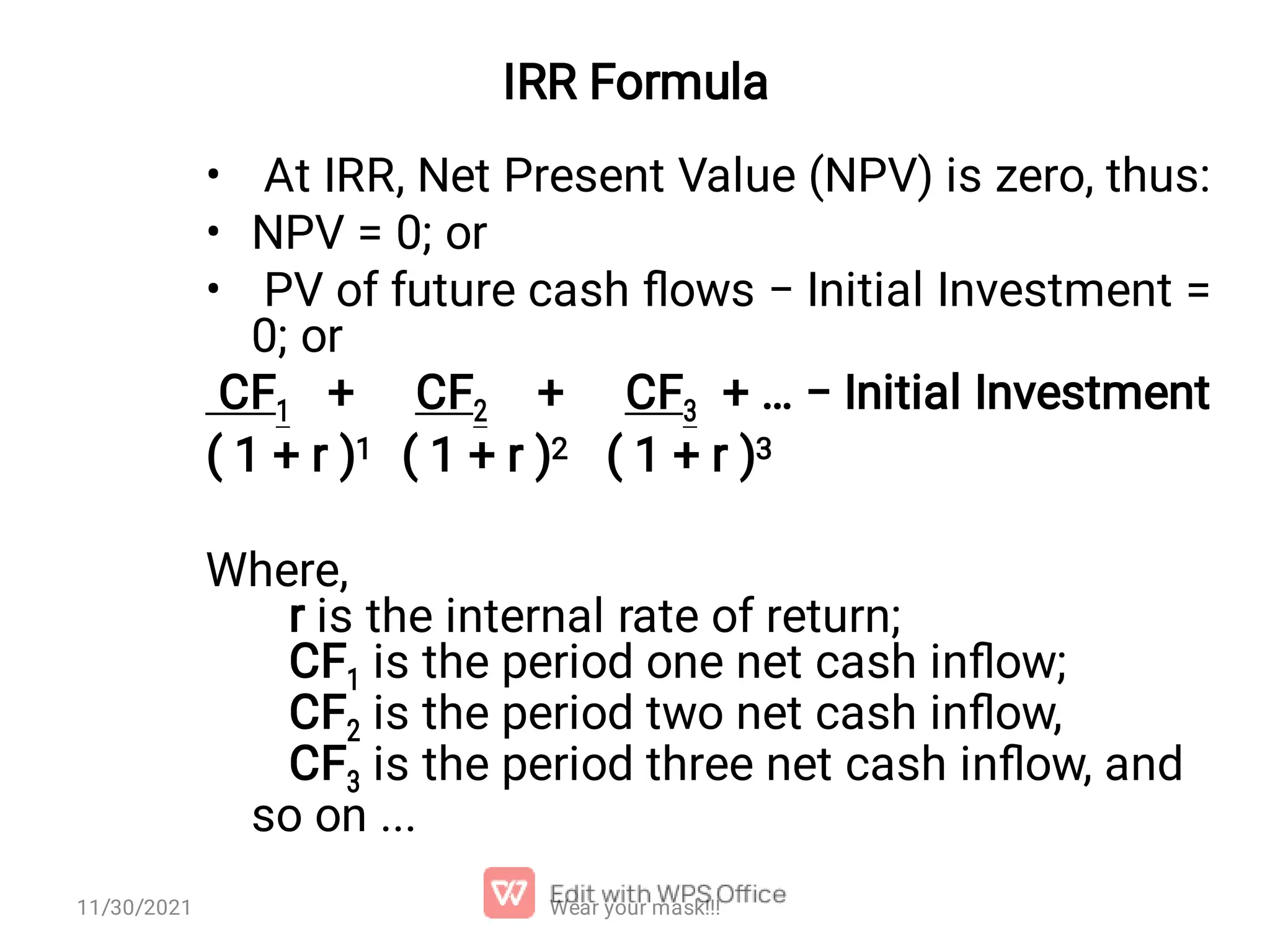 IRR Formula • • • At IRR, Net Present Value (NPV) is zero, thus: NPV = 0; or PV of future cash ﬂows − Initial Investment = 0; or CF1 + CF2 + CF3 + … − Initial Investment ( 1 + r )1 ( 1 + r )2 ( 1 + r )3 Where, r is the internal rate of return; CF1 is the period one net cash inﬂow; CF2 is the period two net cash inﬂow, CF3 is the period three net cash inﬂow, and so on ... Wear your mask!!! 11/30/2021 