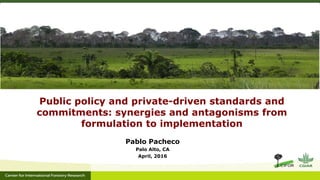 Public policy and private-driven standards and
commitments: synergies and antagonisms from
formulation to implementation
Pablo Pacheco
Palo Alto, CA
April, 2016
 