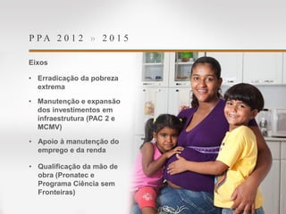 P P A 2 0 1 2 » 2 0 1 5
Eixos
• Erradicação da pobreza
extrema
• Manutenção e expansão
dos investimentos em
infraestrutura (PAC 2 e
MCMV)
• Apoio à manutenção do
emprego e da renda
• Qualificação da mão de
obra (Pronatec e
Programa Ciência sem
Fronteiras)
 