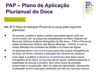 PAP – Plano de Aplicação Plurianual do Doce Art. 3º  O Plano de Aplicação Plurianual se pauta pelas seguintes premissas: Os estudos, projetos e ações a serem executados devem estar em  conformidade  com os programas estabelecidos no Plano Integrado de Recursos Hídricos da Bacia Hidrográfica do Rio Doce –  PIRH  e Planos de Ações de Recursos Hídricos das Bacias Afluentes –  PARHs , e com as metas definidas nos Contratos de Gestão e no Pacto das Águas; As diretrizes devem ser  harmonizadas  para toda a bacia hidrográfica do rio Doce, de forma a otimizar a aplicação dos recursos da cobrança; Com vistas a qualificar e  alavancar investimentos  para toda a bacia hidrográfica do rio Doce, os recursos devem apoiar, preferencialmente, a elaboração de  estudos e projetos , bem como  ações  de proteção, preservação e recuperação, além de ações de capacitação, treinamento, mobilização social e educação ambiental com foco em recursos hídricos. Premissas: 