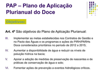 PAP – Plano de Aplicação Plurianual do Doce Art. 4º  São objetivos do Plano de Aplicação Plurianual: Implementar as metas estabelecidas nos Contratos de Gestão e no Pacto das Águas e os programas e ações do PIRH/PARHs Doce considerados prioritários no período de 2012 a 2015; Aumentar a disponibilidade de água e reduzir os níveis de poluição hídrica na bacia; Apoiar a adoção de medidas de preservação de nascentes e de práticas de conservação de água e solo; Fomentar ações de prevenção a eventos hidrológicos críticos. Objetivos: 