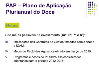 PAP – Plano de Aplicação Plurianual do Doce São metas passíveis de investimento ( Art. 6º, 7º e 8º ): Indicadores dos Contratos de Gestão firmados com a ANA e o IGAM; Metas do Pacto das Águas, celebrado em março de 2010; Programas e ações do PIRH/PARHs considerados prioritários para o período 2012-2015. Metas: 