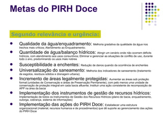 Metas  do  PIRH Doce Qualidade da água/enquadramento:  Melhoria gradativa da qualidade da água nos trechos mais críticos; Atendimento ao Enquadramento; Quantidade de água/balanço hídricos:  Atingir um cenário onde não ocorram déficits hídricos, com atendimento aos usos consuntivos; Eliminar e gerenciar as situações de conflito de uso, durante todo o ano, predominando os usos mais nobres Susceptibilidade a enchentes:  Redução de danos quando da ocorrência de enchentes Universalização do saneamento:  Melhoria dos indicadores de saneamento (tratamento de esgotos, resíduos sólidos e drenagem urbana); Incremento de áreas legalmente protegidas:  Aumentar as áreas sob proteção formal (unidades de Conservação e áreas de Preservação Permanente), com pelo menos uma unidade de conservação de proteção integral em cada bacia afluente; Instituir uma ação consistente de recomposição de APP na área da bacia Implementação dos instrumentos de gestão de recursos hídricos:  Implementação de todos os Instrumentos de Gestão dos Recursos Hídricos (plano de bacia, enquadramento, outorga, cobrança, sistema de informações) Implementação das ações do PIRH Doce:  Estabelecer uma estrutura organizacional (material, recursos humanos e de procedimentos) que dê suporte ao gerenciamento das ações do PIRH Doce Segundo relevância e urgência: 