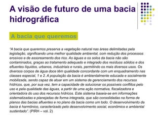 A visão de futuro de uma bacia hidrográfica “ A bacia que queremos preserva a vegetação natural nas áreas delimitadas pela legislação, significando uma melhor qualidade ambiental, com redução dos processos erosivos e de assoreamento dos rios. As águas e os solos da bacia não são contaminados, graças ao tratamento adequado e integrado dos resíduos sólidos e dos efluentes líquidos, urbanos, industriais e rurais, permitindo os mais diversos usos. Os diversos corpos de água doce têm qualidade concordante com um enquadramento nas classes especial, 1 e 2. A população da bacia é ambientalmente educada e socialmente mobilizada, sendo capaz de atuar em um sistema de gerenciamento dos recursos hídricos, que, por sua vez, tem a capacidade de solucionar os possíveis conflitos pelo uso e pela qualidade das águas, a partir de uma ação normativa, fiscalizadora e orientadora do uso dos recursos hídricos. Este sistema baseia-se em informações sistematizadas e planejadas de forma integrada, que são consolidadas na forma de planos das bacias afluentes e no plano da bacia como um todo. O desenvolvimento da bacia é harmônico, caracterizado pelo desenvolvimento social, econômico e ambiental sustentado”.  (PIRH – vol. 2) A bacia que queremos 