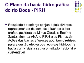 O Plano da bacia hidrográfica do rio Doce - PIRH Resultado do esforço conjunto dos diversos representantes de comitês afluentes e dos órgãos gestores de Minas Gerais e Espírito Santo, além da ANA, o PIRH e os Planos de Ações das bacias afluentes apontam diretrizes para a gestão efetiva dos recursos hídricos na bacia com vistas a seu uso múltiplo, racional e sustentável. 