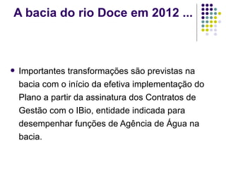 A bacia do rio Doce em 2012 ... Importantes transformações são previstas na bacia com o início da efetiva implementação do Plano a partir da assinatura dos Contratos de Gestão com o IBio, entidade indicada para desempenhar funções de Agência de Água na bacia. 