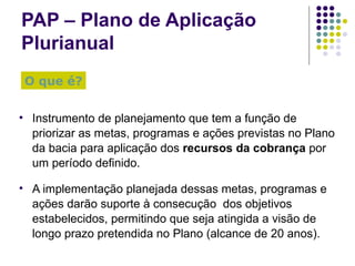 PAP – Plano de Aplicação Plurianual Instrumento de planejamento que tem a função de priorizar as metas, programas e ações previstas no Plano da bacia para aplicação dos  recursos da cobrança  por um período definido. A implementação planejada dessas metas, programas e ações darão suporte à consecução  dos objetivos estabelecidos, permitindo que seja atingida a visão de longo prazo pretendida no Plano (alcance de 20 anos). O que é? 