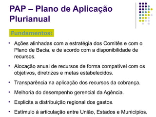 PAP – Plano de Aplicação Plurianual Ações alinhadas com a estratégia dos Comitês e com o Plano de Bacia, e de acordo com a disponibilidade de recursos. Alocação anual de recursos de forma compatível com os objetivos, diretrizes e metas estabelecidos. Transparência na aplicação dos recursos da cobrança. Melhoria do desempenho gerencial da Agência. Explicita a distribuição regional dos gastos. Estímulo à articulação entre União, Estados e Municípios. Fundamentos: 