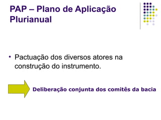 PAP – Plano de Aplicação Plurianual Pactuação dos diversos atores na construção do instrumento. Deliberação conjunta dos comitês da bacia 