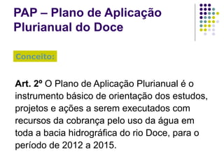 PAP – Plano de Aplicação Plurianual do Doce Art. 2º  O Plano de Aplicação Plurianual é o instrumento básico de orientação dos estudos, projetos e ações a serem executados com recursos da cobrança pelo uso da água em toda a bacia hidrográfica do rio Doce, para o período de 2012 a 2015. Conceito: 