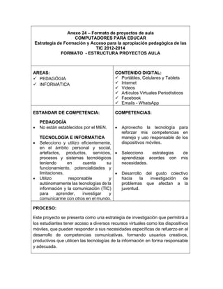 Anexo 24 – Formato de proyectos de aula 
COMPUTADORES PARA EDUCAR 
Estrategia de Formación y Acceso para la apropiación pedagógica de las 
TIC 2012-2014 
FORMATO - ESTRUCTURA PROYECTOS AULA 
AREAS: 
 PEDAGÓGIA 
 INFORMÁTICA 
CONTENIDO DIGITAL: 
 Portátiles, Celulares y Tablets 
 Internet 
 Videos 
 Artículos Virtuales Periodísticos 
 Facebook 
 Emails - WhatsApp 
ESTANDAR DE COMPETENCIA: 
PEDAGOGÍA 
 No están establecidos por el MEN. 
TECNOLOGÍA E INFORMÁTICA 
 Selecciono y utilizo eficientemente, 
en el ámbito personal y social, 
artefactos, productos, servicios, 
procesos y sistemas tecnológicos 
teniendo en cuenta su 
funcionamiento, potencialidades y 
limitaciones. 
 Utilizo responsable y 
autónomamente las tecnologías de la 
información y la comunicación (TIC) 
para aprender, investigar y 
comunicarme con otros en el mundo. 
COMPETENCIAS: 
 Aprovecho la tecnología para 
reforzar mis competencias en 
manejo y uso responsable de los 
dispositivos móviles. 
 Selecciono estrategias de 
aprendizaje acordes con mis 
necesidades. 
 Desarrollo del gusto colectivo 
hacia la investigación de 
problemas que afectan a la 
juventud. 
PROCESO: 
Este proyecto se presenta como una estrategia de investigación que permitirá a 
los estudiantes tener acceso a diversos recursos virtuales como los dispositivos 
móviles, que pueden responder a sus necesidades específicas de refuerzo en el 
desarrollo de competencias comunicativas, formando usuarios creativos, 
productivos que utilicen las tecnologías de la información en forma responsable 
y adecuada. 
 