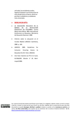 utilizada, los estudiantes sordos, 
lograron traspasar una frontera que va 
más allá del aula o el barrio. Ahora se 
perciben ciudadanos y ciudadanas 
más universales. 
 BIBLIOGRAFÍA 
 LA EDUCACIÓN INCLUSIVA EN EL 
MARCO DE LA REVOLUCIÓN 
EDUCATIVA EN COLOMBIA. Cecilia 
María Vélez White. 48th International 
Conference on Education. Ministerio 
de Educación Nacional. 2008 
 Informe sobre la educación en el 
mundo. Madrid .UNESCO : Santillana, 
2000. p. 183. 
 UNESCO. 2005. Guidelines for 
inclusion: Ensuring Access to 
Education for All. París: UNESCO. 
 Una llave maestra Las TIC en el aula. 
ALTABLERO. Edición n° 29. Abril-mayo0.2004. 
Los autores de este documento manifiestan que el texto, las imágenes y demás anexos son de su propia 
creación o tienen la autorización para hacer uso de ellos. Además dan la autorización para que este 
documento se pueda descargar, distribuir y publicar siempre y cuando se les reconozca su autoría y se 
realice sin fines comerciales, de acuerdo con los términos de la Licencia Creative Commons By-Nc: 
http://creativecommons.org/licenses/by-nc/2.5/co/ 
 