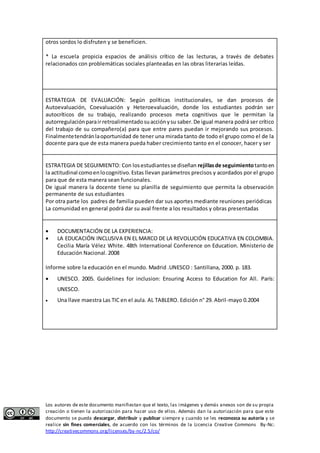 otros sordos lo disfruten y se beneficien. 
* La escuela propicia espacios de análisis crítico de las lecturas, a través de debates 
relacionados con problemáticas sociales planteadas en las obras literarias leídas. 
ESTRATEGIA DE EVALUACIÓN: Según políticas institucionales, se dan procesos de 
Autoevaluación, Coevaluación y Heteroevaluación, donde los estudiantes podrán ser 
autocríticos de su trabajo, realizando procesos meta cognitivos que le permitan la 
autorregulación para ir retroalimentado su acción y su saber. De igual manera podrá ser crítico 
del trabajo de su compañero(a) para que entre pares puedan ir mejorando sus procesos. 
Finalmente tendrán la oportunidad de tener una mirada tanto de todo el grupo como el de la 
docente para que de esta manera pueda haber crecimiento tanto en el conocer, hacer y ser 
ESTRATEGIA DE SEGUIMIENTO: Con los estudiantes se diseñan rejillas de seguimiento tanto en 
la actitudinal como en lo cognitivo. Estas llevan parámetros precisos y acordados por el grupo 
para que de esta manera sean funcionales. 
De igual manera la docente tiene su planilla de seguimiento que permita la observación 
permanente de sus estudiantes 
Por otra parte los padres de familia pueden dar sus aportes mediante reuniones periódicas 
La comunidad en general podrá dar su aval frente a los resultados y obras presentadas 
 DOCUMENTACIÓN DE LA EXPERIENCIA: 
 LA EDUCACIÓN INCLUSIVA EN EL MARCO DE LA REVOLUCIÓN EDUCATIVA EN COLOMBIA. 
Cecilia María Vélez White. 48th International Conference on Education. Ministerio de 
Educación Nacional. 2008 
Informe sobre la educación en el mundo. Madrid .UNESCO : Santillana, 2000. p. 183. 
 UNESCO. 2005. Guidelines for inclusion: Ensuring Access to Education for All. París: 
UNESCO. 
 Una llave maestra Las TIC en el aula. AL TABLERO. Edición n° 29. Abril-mayo 0.2004 
Los autores de este documento manifiestan que el texto, las imágenes y demás anexos son de su propia 
creación o tienen la autorización para hacer uso de ellos. Además dan la autorización para que este 
documento se pueda descargar, distribuir y publicar siempre y cuando se les reconozca su autoría y se 
realice sin fines comerciales, de acuerdo con los términos de la Licencia Creative Commons By-Nc: 
http://creativecommons.org/licenses/by-nc/2.5/co/ 
 