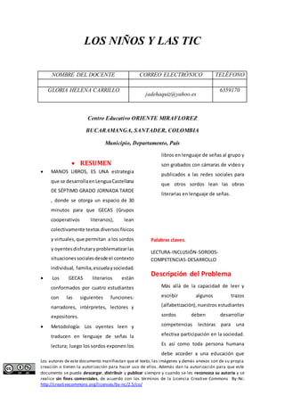 LOS NIÑOS Y LAS TIC 
NOMBRE DEL DOCENTE CORREO ELECTRÓNICO TELÉFONO 
GLORIA HELENA CARRILLO 
jadehaquiz@yahoo.es 
6359170 
Centro Educativo ORIENTE MIRAFLOREZ 
BUCARAMANGA, SANTADER, COLOMBIA 
Municipio, Departamento, País 
 RESUMEN 
 MANOS LIBROS, ES UNA estrategia 
que se desarrolla en Lengua Castellana 
DE SÉPTIMO GRADO JORNADA TARDE 
, donde se otorga un espacio de 30 
minutos para que GECAS (Grupos 
cooperativos literarios), lean 
colectivamente textos diversos físicos 
y virtuales, que permitan a los sordos 
y oyentes disfrutar y problematizar las 
situaciones sociales desde el contexto 
individual, familia, escuela y sociedad. 
 Los GECAS literarios están 
conformados por cuatro estudiantes 
con las siguientes funciones: 
narradores, intérpretes, lectores y 
expositores. 
 Metodología: Los oyentes leen y 
traducen en lenguaje de señas la 
lectura; luego los sordos exponen los 
libros en lenguaje de señas al grupo y 
son grabados con cámaras de video y 
publicados a las redes sociales para 
que otros sordos lean las obras 
literarias en lenguaje de señas. 
Palabras claves. 
LECTURA-INCLUSIÓN-SORDOS-COMPETENCIAS- 
DESARROLLO 
Descripción del Problema 
Más allá de la capacidad de leer y 
escribir algunos trazos 
(alfabetización), nuestros estudiantes 
sordos deben desarrollar 
competencias lectoras para una 
efectiva participación en la sociedad. 
Es así como toda persona humana 
debe acceder a una educación que 
Los autores de este documento manifiestan que el texto, las imágenes y demás anexos son de su propia 
creación o tienen la autorización para hacer uso de ellos. Además dan la autorización para que este 
documento se pueda descargar, distribuir y publicar siempre y cuando se les reconozca su autoría y se 
realice sin fines comerciales, de acuerdo con los términos de la Licencia Creative Commons By-Nc: 
http://creativecommons.org/licenses/by-nc/2.5/co/ 
 