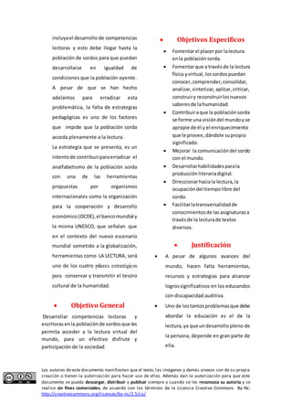 incluya el desarrollo de competencias 
lectoras y esto debe llegar hasta la 
población de sordos para que puedan 
desarrollarse en igualdad de 
condiciones que la población oyente. 
A pesar de que se han hecho 
adelantos para erradicar esta 
problemática, la falta de estrategias 
pedagógicas es uno de los factores 
que impide que la población sorda 
acceda plenamente a la lectura. 
La estrategia que se presenta, es un 
intento de contribuir para erradicar el 
analfabetismo de la población sorda 
con una de las herramientas 
propuestas por organismos 
internacionales como la organización 
para la cooperación y desarrollo 
económico (OCDE), el banco mundial y 
la misma UNESCO, que señalan que 
en el contexto del nuevo escenario 
mundial sometido a la globalización, 
herramientas como LA LECTURA, será 
uno de los cuatro pilares estratégicos 
para conservar y transmitir el tesoro 
cultural de la humanidad. 
 Objetivo General 
Desarrollar competencias lectoras y 
escritoras en la población de sordos que les 
permita acceder a la lectura virtual del 
mundo, para un efectivo disfrute y 
participación de la sociedad. 
 Objetivos Específicos 
 Fomentar el placer por la lectura 
en la población sorda. 
 Fomentar que a través de la lectura 
física y virtual, los sordos puedan 
conocer, comprender, consolidar, 
analizar, sintetizar, aplicar, criticar, 
construir y reconstruir los nuevos 
saberes de la humanidad. 
 Contribuir a que la población sorda 
se forme una visión del mundo y se 
apropie de él y el enriquecimiento 
que le provee, dándole su propio 
significado. 
 Mejorar la comunicación del sordo 
con el mundo. 
 Desarrollar habilidades para la 
producción literaria digital. 
 Direccionar hacia la lectura, la 
ocupación del tiempo libre del 
sordo. 
 Facilitar la transversalidad de 
conocimientos de las asignaturas a 
través de la lectura de textos 
diversos. 
 Justificación 
 A pesar de algunos avances del 
mundo, hacen falta herramientas, 
recursos y estrategias para alcanzar 
logros significativos en los educandos 
con discapacidad auditiva. 
 Uno de los tantos problemas que debe 
abordar la educación es el de la 
lectura, ya que un desarrollo pleno de 
la persona, depende en gran parte de 
ella. 
Los autores de este documento manifiestan que el texto, las imágenes y demás anexos son de su propia 
creación o tienen la autorización para hacer uso de ellos. Además dan la autorización para que este 
documento se pueda descargar, distribuir y publicar siempre y cuando se les reconozca su autoría y se 
realice sin fines comerciales, de acuerdo con los términos de la Licencia Creative Commons By-Nc: 
http://creativecommons.org/licenses/by-nc/2.5/co/ 
 