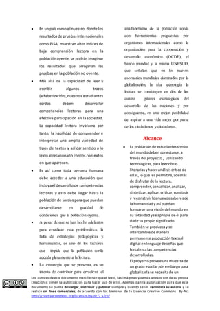  En un país como el nuestro, donde los 
resultados de pruebas internacionales 
como PISA, muestran altos índices de 
baja comprensión lectora en la 
población oyente, se podrán imaginar 
los resultados que arrojarían las 
pruebas en la población no oyente. 
 Más allá de la capacidad de leer y 
escribir algunos trazos 
(alfabetización), nuestros estudiantes 
sordos deben desarrollar 
competencias lectoras para una 
efectiva participación en la sociedad. 
La capacidad lectora involucra por 
tanto, la habilidad de comprender e 
interpretar una amplia variedad de 
tipos de textos y así dar sentido a lo 
leído al relacionarlo con los contextos 
en que aparecen. 
 Es así como toda persona humana 
debe acceder a una educación que 
incluya el desarrollo de competencias 
lectoras y esto debe llegar hasta la 
población de sordos para que puedan 
desarrollarse en igualdad de 
condiciones que la población oyente. 
 A pesar de que se han hecho adelantos 
para erradicar esta problemática, la 
falta de estrategias pedagógicas y 
herramientas, es uno de los factores 
que impide que la población sorda 
acceda plenamente a la lectura. 
 La estrategia que se presenta, es un 
intento de contribuir para erradicar el 
analfabetismo de la población sorda 
con herramientas propuestas por 
organismos internacionales como la 
organización para la cooperación y 
desarrollo económico (OCDE), el 
banco mundial y la misma UNESCO, 
que señalan que en los nuevos 
escenarios mundiales dominados por la 
globalización, la alta tecnología la 
lectura se constituyen en dos de los 
cuatro pilares estratégicos del 
desarrollo de las naciones y por 
consiguiente, en una mejor posibilidad 
de aspirar a una vida mejor por parte 
de los ciudadanos y ciudadanas. 
Alcance 
 La población de estudiantes sordos 
del mundo deben conectarse, a 
través del proyecto , utilizando 
tecnológicas, para leer obras 
literarias y hacer análisis crítico de 
ellas, lo que les permitirá, además 
de disfrutar de la lectura, 
comprender, consolidar, analizar, 
sintetizar, aplicar, criticar, construir 
y reconstruir los nuevos saberes de 
la humanidad y así puedan 
formarse una visión del mundo en 
su totalidad y se apropie de él para 
darle su propio significado. 
También se produzca y se 
intercambie de manera 
permanente producción textual 
digital en lenguaje de señas que 
fortalezca las competencias 
desarrolladas. 
El proyecto provee una muestra de 
un grado escolar; sin embargo para 
globalizarla se necesita de un 
Los autores de este documento manifiestan que el texto, las imágenes y demás anexos son de su propia 
creación o tienen la autorización para hacer uso de ellos. Además dan la autorización para que este 
documento se pueda descargar, distribuir y publicar siempre y cuando se les reconozca su autoría y se 
realice sin fines comerciales, de acuerdo con los términos de la Licencia Creative Commons By-Nc: 
http://creativecommons.org/licenses/by-nc/2.5/co/ 
 