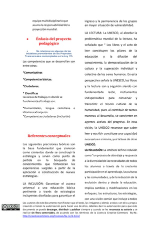 equipo multidisciplinario que 
asuma la responsabilidad de la 
proyección mundial. 
 Énfasis del proyecto 
pedagógico 
 Se relaciona con algunas de las 
iniciativas provenientes de los Proyectos 
Transversales contemplados en la Ley 115. 
Las competencias que se desarrollan son 
entre otras: 
*Comunicativas 
*Competencias básicas. 
*Ciudadanas. 
* Científicas 
Las áreas de trabajo en donde se 
fundamenta el trabajo son: 
*Humanidades, lengua castellana e 
idiomas extranjeros. 
*Competencias ciudadanas (inclusión) 
Referentes conceptuales 
Las siguientes precisiones teóricas son 
la base fundamental que sirvieron 
como cimientos donde se construyó la 
estrategia y sirven como punto de 
partida en la búsqueda de 
conocimientos que fortalezcan las 
experiencias surgidas a partir de la 
aplicación o construcción de nuevas 
estrategias. 
LA INCLUSIÓN: Garantizar el acceso 
universal a una educación básica 
pertinente a través de estrategias 
incluyentes diseñadas para garantizar el 
ingreso y la permanencia de los grupos 
en mayor situación de vulnerabilidad. 
LA LECTURA: La UNESCO, al abordar la 
problemática mundial de la lectura, ha 
señalado que “ Los libros y el acto de 
leer constituyen los pilares de la 
educación y la difusión del 
conocimiento, la democratización de la 
cultura y la superación individual y 
colectiva de los seres humanos. En esta 
perspectiva señala la UNESCO, los libros 
y la lectura son y seguirán siendo con 
fundamentada razón, instrumentos 
indispensables para conservar y 
transmitir el tesoro cultural de la 
humanidad, pues al contribuir de tantas 
maneras al desarrollo, se convierten en 
agentes activos del progreso. En esta 
visión, la UNESCO reconoce que saber 
leer y escribir constituye una capacidad 
necesaria en si misma, y es la base de otras 
UNESCO. 
LA INCLUSIÓN: La UNESCO define inclusión 
como "un proceso de abordaje y respuesta 
a la diversidad de las necesidades de todos 
los alumnos a través de la creciente 
participación en el aprendizaje, las culturas 
y las comunidades, y de la reducción de la 
exclusión dentro y desde la educación. 
Implica cambios y modificaciones en los 
enfoques, las estructuras, las estrategias, 
con una visión común que incluye a todos 
Los autores de este documento manifiestan que el texto, las imágenes y demás anexos son de su propia 
creación o tienen la autorización para hacer uso de ellos. Además dan la autorización para que este 
documento se pueda descargar, distribuir y publicar siempre y cuando se les reconozca su autoría y se 
realice sin fines comerciales, de acuerdo con los términos de la Licencia Creative Commons By-Nc: 
http://creativecommons.org/licenses/by-nc/2.5/co/ 
 