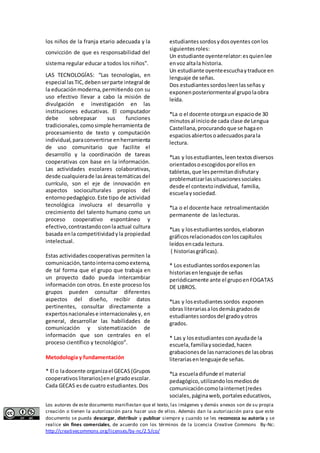 los niños de la franja etario adecuada y la 
convicción de que es responsabilidad del 
sistema regular educar a todos los niños". 
LAS TECNOLOGÍAS: “Las tecnologías, en 
especial las TIC, deben ser parte integral de 
la educación moderna, permitiendo con su 
uso efectivo llevar a cabo la misión de 
divulgación e investigación en las 
instituciones educativas. El computador 
debe sobrepasar sus funciones 
tradicionales, como simple herramienta de 
procesamiento de texto y computación 
individual, para convertirse en herramienta 
de uso comunitario que facilite el 
desarrollo y la coordinación de tareas 
cooperativas con base en la información. 
Las actividades escolares colaborativas, 
desde cualquiera de las áreas temáticas del 
currículo, son el eje de innovación en 
aspectos socioculturales propios del 
entorno pedagógico. Este tipo de actividad 
tecnológica involucra el desarrollo y 
crecimiento del talento humano como un 
proceso cooperativo espontáneo y 
efectivo, contrastando con la actual cultura 
basada en la competitividad y la propiedad 
intelectual. 
Estas actividades cooperativas permiten la 
comunicación, tanto interna como externa, 
de tal forma que el grupo que trabaja en 
un proyecto dado pueda intercambiar 
información con otros. En este proceso los 
grupos pueden consultar diferentes 
aspectos del diseño, recibir datos 
pertinentes, consultar directamente a 
expertos nacionales e internacionales y, en 
general, desarrollar las habilidades de 
comunicación y sistematización de 
información que son centrales en el 
proceso científico y tecnológico”. 
Metodología y fundamentación 
* El o la docente organiza el GECAS (Grupos 
cooperativos literarios) en el grado escolar. 
Cada GECAS es de cuatro estudiantes. Dos 
estudiantes sordos y dos oyentes con los 
siguientes roles: 
Un estudiante oyente relator: es quien lee 
en voz alta la historia. 
Un estudiante oyente escucha y traduce en 
lenguaje de señas. 
Dos estudiantes sordos leen las señas y 
exponen posteriormente al grupo la obra 
leída. 
*La o el docente otorga un espacio de 30 
minutos al inicio de cada clase de Lengua 
Castellana, procurando que se haga en 
espacios abiertos o adecuados para la 
lectura. 
*Las y los estudiantes, leen textos diversos 
orientados o escogidos por ellos en 
tabletas, que les permitan disfrutar y 
problematizar las situaciones sociales 
desde el contexto individual, familia, 
escuela y sociedad. 
*La o el docente hace retroalimentación 
permanente de las lecturas. 
*Las y los estudiantes sordos, elaboran 
gráficos relacionados con los capítulos 
leídos en cada lectura. 
( historias gráficas). 
* Los estudiantes sordos exponen las 
historias en lenguaje de señas 
periódicamente ante el grupo en FOGATAS 
DE LIBROS. 
*Las y los estudiantes sordos exponen 
obras literarias a los demás grados de 
estudiantes sordos del grado y otros 
grados. 
* Las y los estudiantes con ayuda de la 
escuela, familia y sociedad, hacen 
grabaciones de las narraciones de las obras 
literarias en lenguaje de señas. 
*La escuela difunde el material 
pedagógico, utilizando los medios de 
comunicación como la internet (redes 
sociales, página web, portales educativos, 
Los autores de este documento manifiestan que el texto, las imágenes y demás anexos son de su propia 
creación o tienen la autorización para hacer uso de ellos. Además dan la autorización para que este 
documento se pueda descargar, distribuir y publicar siempre y cuando se les reconozca su autoría y se 
realice sin fines comerciales, de acuerdo con los términos de la Licencia Creative Commons By-Nc: 
http://creativecommons.org/licenses/by-nc/2.5/co/ 
 