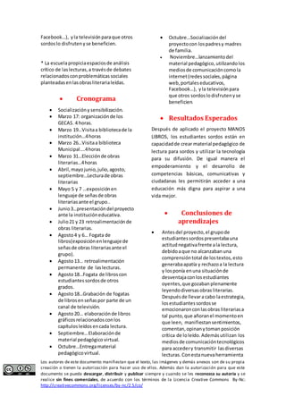 Facebook…), y la televisión para que otros 
sordos lo disfruten y se beneficien. 
* La escuela propicia espacios de análisis 
crítico de las lecturas, a través de debates 
relacionados con problemáticas sociales 
planteadas en las obras literaria leídas. 
 Cronograma 
 Socialización y sensibilización. 
 Marzo 17: organización de los 
GECAS. 4 horas. 
 Marzo 19…Visita a biblioteca de la 
institución…4 horas 
 Marzo 26…Visita a biblioteca 
Municipal….4 horas 
 Marzo 31…Elección de obras 
literarias…4 horas 
 Abril, mayo junio, julio, agosto, 
septiembre…Lectura de obras 
literarias 
 Mayo 5 y 7 …exposición en 
lenguaje de señas de obras 
literarias ante el grupo.. 
 Junio 3…presentación del proyecto 
ante la institución educativa. 
 Julio 21 y 23 retroalimentación de 
obras literarias. 
 Agosto 4 y 6… Fogata de 
libros(exposición en lenguaje de 
señas de obras literarias ante el 
grupo). 
 Agosto 13… retroalimentación 
permanente de las lecturas. 
 Agosto 18…Fogata de libros con 
estudiantes sordos de otros 
grados. 
 Agosto 18…Grabación de fogatas 
de libros en señas por parte de un 
canal de televisión. 
 Agosto 20… elaboración de libros 
gráficos relacionados con los 
capítulos leídos en cada lectura. 
 Septiembre… Elaboración de 
material pedagógico virtual. 
 Octubre…Entrega material 
pedagógico virtual. 
 Octubre…Socialización del 
proyecto con los padres y madres 
de familia. 
 Noviembre…lanzamiento del 
material pedagógico, utilizando los 
medios de comunicación como la 
internet (redes sociales, página 
web, portales educativos, 
Facebook…), y la televisión para 
que otros sordos lo disfruten y se 
beneficien. 
 Resultados Esperados 
Después de aplicado el proyecto MANOS 
LIBROS, los estudiantes sordos están en 
capacidad de crear material pedagógico de 
lectura para sordos y utilizar la tecnología 
para su difusión. De igual manera el 
empoderamiento y el desarrollo de 
competencias básicas, comunicativas y 
ciudadanas les permitirán acceder a una 
educación más digna para aspirar a una 
vida mejor. 
 Conclusiones de 
aprendizajes 
 Antes del proyecto, el grupo de 
estudiantes sordos presentaba una 
actitud negativa frente a la lectura, 
debido a que no alcanzaban una 
comprensión total de los textos, esto 
generaba apatía y rechazo a la lectura 
y los ponía en una situación de 
desventaja con los estudiantes 
oyentes, que gozaban plenamente 
leyendo diversas obras literarias. 
Después de llevar a cabo la estrategia, 
los estudiantes sordos se 
emocionaron con las obras literarias a 
tal punto, que añoran el momento en 
que leen, manifiestan sentimientos, 
comentan, opinan y toman posición 
crítica de lo leído. Además utilizan los 
medios de comunicación tecnológicos 
para acceder y transmitir las diversas 
lecturas. Con esta nueva herramienta 
Los autores de este documento manifiestan que el texto, las imágenes y demás anexos son de su propia 
creación o tienen la autorización para hacer uso de ellos. Además dan la autorización para que este 
documento se pueda descargar, distribuir y publicar siempre y cuando se les reconozca su autoría y se 
realice sin fines comerciales, de acuerdo con los términos de la Licencia Creative Commons By-Nc: 
http://creativecommons.org/licenses/by-nc/2.5/co/ 
 