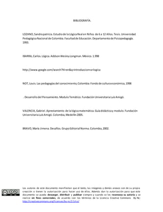 BIBLIOGRAFÍA. 
LOZANO, Sandra patricia. Estudio de la Lógica Real en Niños de 6 a 12 Años. Tesis. Universidad 
Pedagógica Nacional de Colombia. Facultad de Educación. Departamento de Psicopedagogía. 
1993. 
IBARRA, Carlos. Lógica. Addson Wesley Longman. México. 1.998 
http://www.google.com/search?hl=en&q=introduccion+a+logica 
NOT, Louis. Las pedagogías del conocimiento, Colombia: Fondo de cultura económica, 1998 
. Desarrollo del Pensamiento. Modulo Temático. Fundación Universitaria Luís Amigó. 
VALENCIA, Gabriel. Aprestamiento de la lógica matemática. Guía didáctica y modulo. Fundación 
Universitaria Luís Amigó. Colombia, Medellín 2005. 
BRAVO, María Jimena. Desafíos. Grupo Editorial Norma. Colombia, 2002. 
Los autores de este documento manifiestan que el texto, las imágenes y demás anexos son de su propia 
creación o tienen la autorización para hacer uso de ellos. Además dan la autorización para que este 
documento se pueda descargar, distribuir y publicar siempre y cuando se les reconozca su autoría y se 
realice sin fines comerciales, de acuerdo con los términos de la Licencia Creative Commons By-Nc: 
http://creativecommons.org/licenses/by-nc/2.5/co/ 
