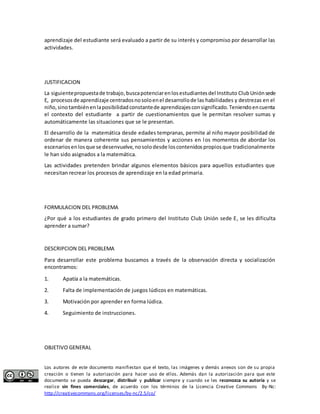 aprendizaje del estudiante será evaluado a partir de su interés y compromiso por desarrollar las 
actividades. 
JUSTIFICACION 
La siguiente propuesta de trabajo, busca potenciar en los estudiantes del Instituto Club Unión sede 
E, procesos de aprendizaje centrados no solo en el desarrollo de las habilidades y destrezas en el 
niño, sino también en la posibilidad constante de aprendizajes con significado. Teniendo en cuenta 
el contexto del estudiante a partir de cuestionamientos que le permitan resolver sumas y 
automáticamente las situaciones que se le presentan. 
El desarrollo de la matemática desde edades tempranas, permite al niño mayor posibilidad de 
ordenar de manera coherente sus pensamientos y acciones en los momentos de abordar los 
escenarios en los que se desenvuelve, no solo desde los contenidos propios que tradicionalmente 
le han sido asignados a la matemática. 
Las actividades pretenden brindar algunos elementos básicos para aquellos estudiantes que 
necesitan recrear los procesos de aprendizaje en la edad primaria. 
FORMULACION DEL PROBLEMA 
¿Por qué a los estudiantes de grado primero del Instituto Club Unión sede E, se les dificulta 
aprender a sumar? 
DESCRIPCION DEL PROBLEMA 
Para desarrollar este problema buscamos a través de la observación directa y socialización 
encontramos: 
1. Apatía a la matemáticas. 
2. Falta de implementación de juegos lúdicos en matemáticas. 
3. Motivación por aprender en forma lúdica. 
4. Seguimiento de instrucciones. 
OBJETIVO GENERAL 
Los autores de este documento manifiestan que el texto, las imágenes y demás anexos son de su propia 
creación o tienen la autorización para hacer uso de ellos. Además dan la autorización para que este 
documento se pueda descargar, distribuir y publicar siempre y cuando se les reconozca su autoría y se 
realice sin fines comerciales, de acuerdo con los términos de la Licencia Creative Commons By-Nc: 
http://creativecommons.org/licenses/by-nc/2.5/co/ 
 