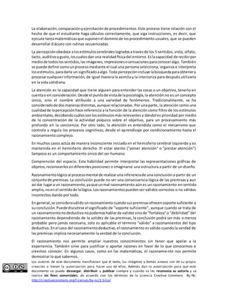 La elaboración, comparación y ejercitación de procedimientos: Este proceso tiene relación con el 
hecho de que el estudiante haga cálculos correctamente, que siga instrucciones, es decir, que 
ejecute tarea matemáticas que suponen el dominio de los procedimiento usuales, que se pueden 
desarrollar d ácueo con rutinas secuenciadas. 
La percepción obedece a los estímulos cerebrales logrados a través de los 5 sentidos, vista, olfato, 
tacto, auditivo y gusto, los cuales dan una realidad física del entorno. Es la capacidad de recibir por 
medio de todos los sentidos, las imágenes, impresiones o sensaciones para conocer algo. También 
se puede definir como un proceso mediante el cual una persona selecciona, organiza e interpreta 
los estímulos, para darle un significado a algo. Toda percepción incluye la búsqueda para obtener y 
procesar cualquier información, de igual manera la asimila y la interioriza para después utilizarla 
en la vida cotidiana. 
La atención es la capacidad que tiene alguien para entender las cosas o un objetivo, tenerlo en 
cuenta o en consideración. Desde el punto de vista de la psicología, la atención no es un concepto 
único, sino el nombre atribuido a una variedad de fenómenos. Tradicionalmente, se ha 
considerado de dos maneras distintas, aunque relacionadas. Por una parte, la atención como una 
cualidad de la percepción hace referencia a la función de la atención como filtro de los estímulos 
ambientales, decidiendo cuáles son los estímulos más relevantes y dándoles prioridad por medio 
de la concentración de la actividad psíquica sobre el objetivo, para un procesamiento más 
profundo en la conciencia. Por otro lado, la atención es entendida como el mecanismo que 
controla y regula los procesos cognitivos; desde el aprendizaje por condicionamiento hasta el 
razonamiento complejo. 
En muchos casos actúa de manera inconsciente iniciado en el hemisferio cerebral izquierdo y es 
mantenida en el hemisferio derecho. El estar atento ("poner atención" o "prestar atención") 
tampoco es un comportamiento único del ser humano. 
Comprensión del espacio. Esta habilidad permite interpretar las representaciones gráficas de 
objetos, reconocerlos en diferentes posiciones o imaginarse una estructura a partir de un diseño. 
Razonamiento lógico al proceso mental de realizar una inferencia de una conclusión a partir de un 
conjunto de premisas. La conclusión puede no ser una consecuencia lógica de las premisas y aun 
así dar lugar a un razonamiento, ya que un mal razonamiento aún es un razonamiento en sentido 
amplio, no en el sentido de la lógica. Los razonamientos pueden ser válidos correctos o no válidos 
incorrectos dando por todo. 
En general, se considera válido un razonamiento cuando sus premisas ofrecen soporte suficiente a 
su conclusión. Puede discutirse el significado de "soporte suficiente", aunque cuando se trata de 
un razonamiento no deductivo no podemos hablar de validez sino de "fortaleza" o "debilidad" del 
razonamiento dependiendo de la solidez de las premisas, la conclusión podrá ser más o menos 
probable pero jamás necesaria, solo es aplicable el término "válido" a razonamientos del tipo 
deductivo. En el caso del razonamiento deductivo, el razonamiento es válido cuando la verdad de 
las premisas implica necesariamente la verdad de la conclusión. 
El razonamiento nos permite ampliar nuestros conocimientos sin tener que apelar a la 
experiencia. También sirve para justificar o aportar razones en favor de lo que conocemos o 
creemos conocer. En algunos casos, como en las matemáticas, el razonamiento nos permite 
demostrar lo que sabemos. 
Los autores de este documento manifiestan que el texto, las imágenes y demás anexos son de su propia 
creación o tienen la autorización para hacer uso de ellos. Además dan la autorización para que este 
documento se pueda descargar, distribuir y publicar siempre y cuando se les reconozca su autoría y se 
realice sin fines comerciales, de acuerdo con los términos de la Licencia Creative Commons By-Nc: 
http://creativecommons.org/licenses/by-nc/2.5/co/ 
 