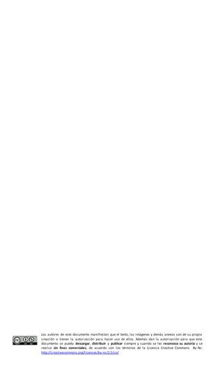 Los autores de este documento manifiestan que el texto, las imágenes y demás anexos son de su propia 
creación o tienen la autorización para hacer uso de ellos. Además dan la autorización para que este 
documento se pueda descargar, distribuir y publicar siempre y cuando se les reconozca su autoría y se 
realice sin fines comerciales, de acuerdo con los términos de la Licencia Creative Commons By-Nc: 
http://creativecommons.org/licenses/by-nc/2.5/co/ 
 
