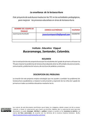 La enseñanza de la lectoescritura 
Este proyecto de aula busca involucrar las TIC en las actividades pedagógicas, 
para mejorar los procesos educativos en área de lectoescritura. 
NOMBRE DEL EQUIPO DE 
TRABAJO 
CORREO ELECTRÓNICO TELÉFONO 
José Vicente Portilla M 
josevicenteportilla@gmail.com 
3163202702 
Instituto .Educativo Vijagual 
Bucaramanga, Santander, Colombia. 
RESUMEN 
Con la realización de este proyecto busco que los estudiantes de 1 grado de primaria utilizaran las 
TIC para mejorar los problemas de lectoescritura dejando atrás las dificultades de pronunciación, 
comunicación, problemas de lectura y de escritura de palabras y oraciones. 
DESCRIPCION DEL PREBLEMA 
La creación de este proyecto empleo estrategias que nos ayuden a combatir los problemas de 
lectoescritura ayudándonos a mejorar la comunicación y expresión de los niños de 1 grado de 
primaria en todos sus ámbitos educativos mediante las tic. 
Los autores de este documento manifiestan que el texto, las imágenes y demás anexos son de su propia 
creación o tienen la autorización para hacer uso de ellos. Además dan la autorización para que este 
documento se pueda descargar, distribuir y publicar siempre y cuando se les reconozca su autoría y se 
realice sin fines comerciales, de acuerdo con los términos de la Licencia Creative Commons By-Nc: 
http://creativecommons.org/licenses/by-nc/2.5/co/ 
 