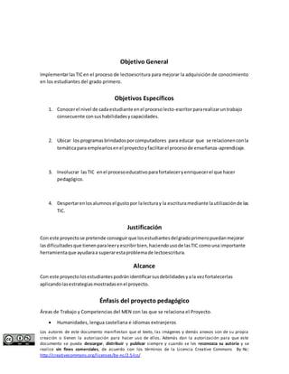 Objetivo General 
Implementar las TIC en el proceso de lectoescritura para mejorar la adquisición de conocimiento 
en los estudiantes del grado primero. 
Objetivos Específicos 
1. Conocer el nivel de cada estudiante en el proceso lecto-escritor para realizar un trabajo 
consecuente con sus habilidades y capacidades. 
2. Ubicar los programas brindados por computadores para educar que se relacionen con la 
temática para emplearlos en el proyecto y facilitar el proceso de enseñanza-aprendizaje. 
3. Involucrar las TIC en el proceso educativo para fortalecer y enriquecer el que hacer 
pedagógico. 
4. Despertar en los alumnos el gusto por la lectura y la escritura mediante la utilización de las 
TIC. 
Justificación 
Con este proyecto se pretende conseguir que los estudiantes del grado primero puedan mejorar 
las dificultades que tienen para leer y escribir bien, haciendo uso de las TIC como una importante 
herramienta que ayudara a superar esta problema de lectoescritura. 
Alcance 
Con este proyecto los estudiantes podrán identificar sus debilidades y a la vez fortalecerlas 
aplicando las estrategias mostradas en el proyecto. 
Énfasis del proyecto pedagógico 
Áreas de Trabajo y Competencias del MEN con las que se relaciona el Proyecto. 
 Humanidades, lengua castellana e idiomas extranjeros 
Los autores de este documento manifiestan que el texto, las imágenes y demás anexos son de su propia 
creación o tienen la autorización para hacer uso de ellos. Además dan la autorización para que este 
documento se pueda descargar, distribuir y publicar siempre y cuando se les reconozca su autoría y se 
realice sin fines comerciales, de acuerdo con los términos de la Licencia Creative Commons By-Nc: 
http://creativecommons.org/licenses/by-nc/2.5/co/ 
 