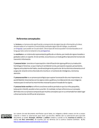 Referentes conceptuales 
La lectura es el proceso de significación y comprensión de algún tipo de información y/o ideas 
almacenadas en un soporte y transmitidas mediante algún tipo de código, usualmente 
un lenguaje, que puede ser visual o táctil. Otros tipos de lectura pueden no estar basados en el 
lenguaje tales como la notación o los pictogramas. 
La escritura es un sistema de representación gráfica de un idioma, por medio de signos trazados o 
grabados sobre un soporte. En tal sentido, la escritura es un modo gráfico típicamente humano de 
transmitir información. 
El proceso lector consiste en la percepción e identificación de signos gráficos y su traducción 
homóloga en fonemas. Lo que implica el sentido de la vista, percepción espacial, pensamiento, 
órganos articulatorios del habla, coordinación general y particular de los distintos elementos en el 
juego y de relación entre ellos todo ello inscrito en el contexto de inteligencia, memoria y 
atención. 
El proceso escritor es un proceso psicológico que supone la evocación de unas impresiones, la 
posibilidad de relacionarlas con los signos orales y gráficos y la elaboración de unas imágenes 
motoras para la realizar los movimientos necesarios para el trazado de los signos. 
El proceso lecto-escritor se refiere a ese breve análisis período en que los niños pequeños, 
(educación infantil), acceden a leer y escribir. En realidad, no hace referencia a un concepto 
definido sino a un proceso compuesto por muchos conceptos que en su entramado han dado lugar 
a diversas teorías científicas de tal proceso. 
Los autores de este documento manifiestan que el texto, las imágenes y demás anexos son de su propia 
creación o tienen la autorización para hacer uso de ellos. Además dan la autorización para que este 
documento se pueda descargar, distribuir y publicar siempre y cuando se les reconozca su autoría y se 
realice sin fines comerciales, de acuerdo con los términos de la Licencia Creative Commons By-Nc: 
http://creativecommons.org/licenses/by-nc/2.5/co/ 
 