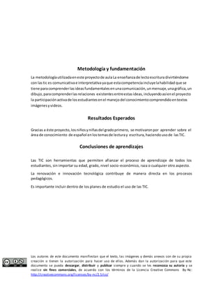 Metodología y fundamentación 
La metodología utilizada en este proyecto de aula La enseñanza de lecto escritura divirtiéndome 
con las tic es comunicativa e interpretativa ya que esta competencia incluye la habilidad que se 
tiene para comprender las ideas fundamentales en una comunicación, un mensaje, una gráfica, un 
dibujo, para comprender las relaciones existentes entre estas ideas, incluyendo así en el proyecto 
la participación activa de los estudiantes en el manejo del conocimiento comprendido en textos 
imágenes y videos. 
Resultados Esperados 
Gracias a éste proyecto, los niños y niñas del grado primero, se motivaron por aprender sobre el 
área de conocimiento de español en los temas de lectura y escritura, haciendo uso de las TIC. 
Conclusiones de aprendizajes 
Las TIC son herramientas que permiten afianzar el proceso de aprendizaje de todos los 
estudiantes, sin importar su edad, grado, nivel socio-económico, raza o cualquier otro aspecto. 
La renovación e innovación tecnológica contribuye de manera directa en los procesos 
pedagógicos. 
Es importante incluir dentro de los planes de estudio el uso de las TIC. 
Los autores de este documento manifiestan que el texto, las imágenes y demás anexos son de su propia 
creación o tienen la autorización para hacer uso de ellos. Además dan la autorización para que este 
documento se pueda descargar, distribuir y publicar siempre y cuando se les reconozca su autoría y se 
realice sin fines comerciales, de acuerdo con los términos de la Licencia Creative Commons By-Nc: 
http://creativecommons.org/licenses/by-nc/2.5/co/ 
 