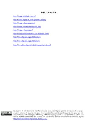 BIBLIOGRÁFIA 
http://www.silablado.com.ar/ 
http://www.pipoclub.com/aprender-a-leer/ 
http://www.educanava.com/ 
http://www.cuentosinteractivos.org/ 
http://www.cyberkidz.es/ 
http://cosquillitasenlapanza2011.blogspot.com/ 
http://es.wikipedia.org/wiki/Escritura 
http://es.wikipedia.org/wiki/Lectura 
http://es.wikipedia.org/wiki/Lectoescritura_inicial 
Los autores de este documento manifiestan que el texto, las imágenes y demás anexos son de su propia 
creación o tienen la autorización para hacer uso de ellos. Además dan la autorización para que este 
documento se pueda descargar, distribuir y publicar siempre y cuando se les reconozca su autoría y se 
realice sin fines comerciales, de acuerdo con los términos de la Licencia Creative Commons By-Nc: 
http://creativecommons.org/licenses/by-nc/2.5/co/ 
