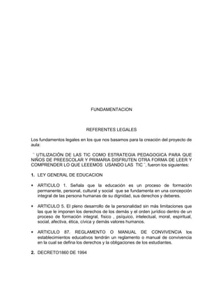 FUNDAMENTACION 
REFERENTES LEGALES 
Los fundamentos legales en los que nos basamos para la creación del proyecto de 
aula: 
¨ UTILIZACIÓN DE LAS TIC COMO ESTRATEGIA PEDAGOGICA PARA QUE 
NIÑOS DE PREESCOLAR Y PRIMARIA DISFRUTEN OTRA FORMA DE LEER Y 
COMPRENDER LO QUE LEEEMOS USANDO LAS TIC ¨, fueron los siguientes: 
1. LEY GENERAL DE EDUCACION 
* ARTICULO 1. Señala que la educación es un proceso de formación 
permanente, personal, cultural y social que se fundamenta en una concepción 
integral de las persona humanas de su dignidad, sus derechos y deberes. 
* ARTICULO 5. El pleno desarrollo de la personalidad sin más limitaciones que 
las que le imponen los derechos de los demás y el orden jurídico dentro de un 
proceso de formación integral, físico , psíquico, intelectual, moral, espiritual, 
social, afectiva, ética, cívica y demás valores humanos. 
* ARTICULO 87. REGLAMENTO O MANUAL DE CONVIVENCIA los 
establecimientos educativos tendrán un reglamento o manual de convivencia 
en la cual se defina los derechos y la obligaciones de los estudiantes. 
2. DECRETO1860 DE 1994 
 