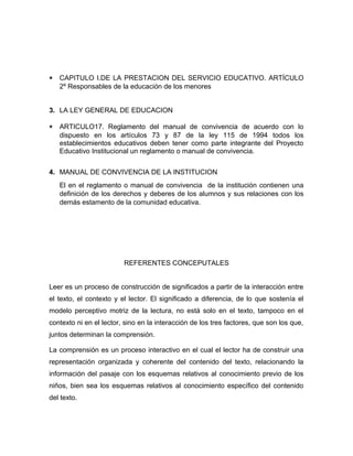 * CAPITULO I.DE LA PRESTACION DEL SERVICIO EDUCATIVO. ARTÍCULO 
2º Responsables de la educación de los menores 
3. LA LEY GENERAL DE EDUCACION 
* ARTICULO17. Reglamento del manual de convivencia de acuerdo con lo 
dispuesto en los artículos 73 y 87 de la ley 115 de 1994 todos los 
establecimientos educativos deben tener como parte integrante del Proyecto 
Educativo Institucional un reglamento o manual de convivencia. 
4. MANUAL DE CONVIVENCIA DE LA INSTITUCION 
El en el reglamento o manual de convivencia de la institución contienen una 
definición de los derechos y deberes de los alumnos y sus relaciones con los 
demás estamento de la comunidad educativa. 
REFERENTES CONCEPUTALES 
Leer es un proceso de construcción de significados a partir de la interacción entre 
el texto, el contexto y el lector. El significado a diferencia, de lo que sostenía el 
modelo perceptivo motriz de la lectura, no está solo en el texto, tampoco en el 
contexto ni en el lector, sino en la interacción de los tres factores, que son los que, 
juntos determinan la comprensión. 
La comprensión es un proceso interactivo en el cual el lector ha de construir una 
representación organizada y coherente del contenido del texto, relacionando la 
información del pasaje con los esquemas relativos al conocimiento previo de los 
niños, bien sea los esquemas relativos al conocimiento específico del contenido 
del texto. 
 