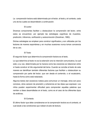 La comprensión lectora está determinada por el lector, el texto y el contexto, cada 
uno de los cuales se desarrollarán a continuación: 
El Lector 
Diversos componentes facilitan u obstaculizan la comprensión del lector, entre 
estos se encuentran; por ejemplo las estrategias cognitivas de muestreo, 
predicción, inferencia, verificación y autocorrección (Goodman, 1982). 
Dichas estrategias se emplean para construir significados y son utilizadas por los 
lectores de manera espontánea y en muchas ocasiones nunca toman conciencia 
de su uso. 
El Texto 
El segundo factor que determina la comprensión lectora es el texto. 
Lo que determina al texto no es la extensión sino la intención comunicativa, la cual 
está, a su vez, determinada por la manera como las oraciones se relacionan entre 
sí hasta construir el hilo argumental del tema. Cuando se concibe al texto de esta 
manera se identifican también diferentes factores que facilitan u obstaculizan su 
comprensión por parte del lector, que van desde el contenido, o el vocabulario, 
hasta la forma como está redactado. 
Algunos textos dan excesivos rodeos para comunicar un mensaje, otros son poco 
concisos, otros carecen de precisión y coherencia en las ideas que expresan. Los 
niños pueden experimentar dificultad para comprender aquellas palabras que 
remiten a ideas desarrolladas en el texto, como es el caso de los diferentes tipos 
de anáforas. 
El Contexto 
El último factor que debe considerarse en la comprensión lectora es el contexto, el 
cual alude a las condiciones que rodean el acto de lectura. 
 