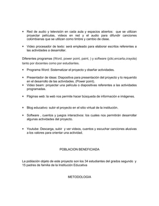 * Red de audio y televisión en cada aula y espacios abiertos: que se utilizan 
proyectar películas, videos en red y el audio para difundir canciones 
colombianas que se utilizan como timbre y cambio de clase. 
* Video procesador de texto: será empleado para elaborar escritos referentes a 
las actividades a desarrollar. 
Diferentes programas (Word, power point, paint, ) y software (jclic,encarta,crayola) 
tanto por docentes como por estudiantes. 
* Programa Word: Sistematizar el proyecto y diseñar actividades. 
* Presentador de ideas: Diapositiva para presentación del proyecto y lo requerido 
en el desarrollo de las actividades. (Power point). 
* Video beam: proyectar una película o diapositivas referentes a las actividades 
programadas. 
* Páginas web: la web nos permite hacer búsqueda de información e imágenes. 
* Blog educativo: subir el proyecto en el sitio virtual de la institución. 
* Software , cuentos y juegos interactivos: los cuales nos permitirán desarrollar 
algunas actividades del proyecto. 
* Youtube: Descarga, subir y ver videos, cuentos y escuchar canciones alusivas 
a los valores para orientar una actividad. 
POBLACION BENEFICIADA 
La población objeto de este proyecto son los 34 estudiantes del grados segundo y 
15 padres de familia de la Institución Educativa 
METODOLOGIA 
 